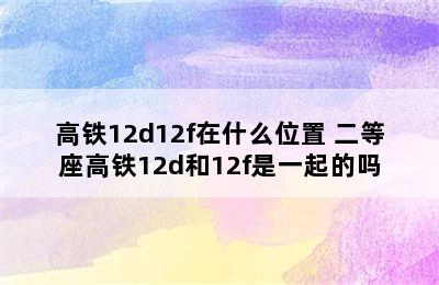 高铁12d12f在什么位置 二等座高铁12d和12f是一起的吗